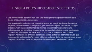 HISTORIA DE LOS PROCESADORES DE TEXTOS 
• Los procesadores de textos han sido una de las primeras aplicaciones que se le 
dieron a los primeros ordenadores. 
• Los programadores tenían que comunicarse con las máquinas de una forma muy 
especial y al mismo tiempo complicada, por medio de tarjetas perforadas, códigos 
extraños. Con el paso del tiempo los mismos programadores diseñaron una 
aplicación que les permitiera programar de forma más inteligible, o sea escribiendo 
comandos (ordenes) en forma de texto, con lo cual la programación podía se 
"legible". Así nacen los primeros editores de textos. Estos van cobrando tal uso que 
empresas de software diseñan estos editores, cada vez de forma más parecida a una 
máquina de escribir, y que en poquísimo tiempo superan a éstas con creces. 
 