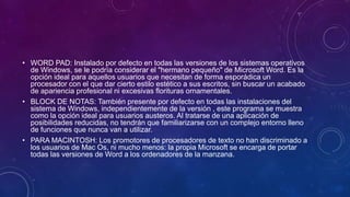 • WORD PAD: Instalado por defecto en todas las versiones de los sistemas operativos 
de Windows, se le podría considerar el "hermano pequeño" de Microsoft Word. Es la 
opción ideal para aquellos usuarios que necesitan de forma esporádica un 
procesador con el que dar cierto estilo estético a sus escritos, sin buscar un acabado 
de apariencia profesional ni excesivas florituras ornamentales. 
• BLOCK DE NOTAS: También presente por defecto en todas las instalaciones del 
sistema de Windows, independientemente de la versión , este programa se muestra 
como la opción ideal para usuarios austeros. Al tratarse de una aplicación de 
posibilidades reducidas, no tendrán que familiarizarse con un complejo entorno lleno 
de funciones que nunca van a utilizar. 
• PARA MACINTOSH: Los promotores de procesadores de texto no han discriminado a 
los usuarios de Mac Os, ni mucho menos: la propia Microsoft se encarga de portar 
todas las versiones de Word a los ordenadores de la manzana. 
 