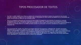 TIPOS PROCESADOR DE TEXTOS 
• Con TeX o LaTeX, SuSE Linux ofrece un sistema de composición y formateo dc textos muy popular en los círculos 
científico y editorial. Si alguna vez be intentado crear un documento dc varios cientos de páginas con un procesador de 
textos convencional, ya sabe por qué necesita LaTeX. 
• TeX es un programa intérprete que funciona de modo similar al tipógrafo dc una imprenta. Ni siquiera un conjunto 
complicado de fórmulas matemáticas representa un problema para TeX. A diferencia de los procesadores de texto 
WYSIWYG (what you see is what you get) convencionales, en TeX el texto y las órdenes de formateo correspondientes se 
introducen en formato ASCII en un editor dc textos normal. A continuación, el archivo resultante se compile con el 
intérprete TeX. 
• 
• Con el paquete TeX, SuSE Linux ofrece una amplia colección de programas y utilidades TeX. También encontrará 
utilidades para la creación dc gráficos LaTeX ("xfig", "texcad"), procedimientos de sbell ("ts", "xtem") y convertidores 
("detex, "LaTcX2HTML", "tex2btml"). Para facilitar al interesado los primeros pasos en TeX, SuSE Linux contiene también 
cl programa LyX, un procesador dc textos WYSIWYG, basado en TeX/LaTcX. Por supuesto, Linux también ofrece 
soluciones ofimáticas que permiten realizar todas estas tareas. SuSE ofrece Linux Office Suite 99 (incluye Applixware 
4.4.2), StarOffice 5.1 y WordPerfect 8 por un precio muy asequible. 
