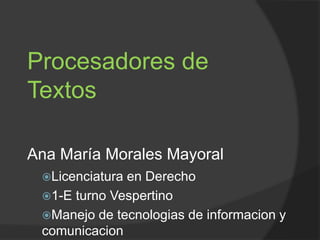 Procesadores de 
Textos 
Ana María Morales Mayoral 
Licenciatura en Derecho 
1-E turno Vespertino 
Manejo de tecnologias de informacion y 
comunicacion 
 