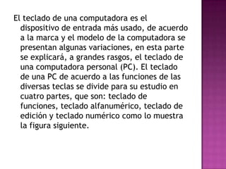 El teclado de una computadora es el
dispositivo de entrada más usado, de acuerdo
a la marca y el modelo de la computadora se
presentan algunas variaciones, en esta parte
se explicará, a grandes rasgos, el teclado de
una computadora personal (PC). El teclado
de una PC de acuerdo a las funciones de las
diversas teclas se divide para su estudio en
cuatro partes, que son: teclado de
funciones, teclado alfanumérico, teclado de
edición y teclado numérico como lo muestra
la figura siguiente.
 