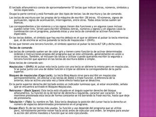 El teclado alfanumérico consta de aproximadamente 57 teclas que indican letras, números, símbolos y
teclas especiales.
Ocupa la parte central y está formado por dos tipos de teclas: las de escritura y las de comando.
Las teclas de escritura son las propias de la máquina de escribir: 28 letras, 10 números, signos de
puntuación, signos de acentuación, interrogantes, entre otras. Todas estas teclas suelen ser
blancas.
Las correspondientes a los números y a los signos tienen dos funciones y en algunos casos incluso
pueden tener tres. Sirven para escribir símbolos (letras, números y signos) y en algunos casos la
combinación con el programa, pulsando éstas y una tecla de comando se activan funciones
especiales.
En las teclas dobles, el símbolo que hay escrito debajo es el que se obtiene al pulsar la tecla mientras
que, el de encima se activa pulsando la tecla de mayúsculas (Shift).
En las que tienen una tercera función, el símbolo aparece al pulsar la tecla ALT GR y dicha tecla.
Teclas de comando
Las teclas de comando suelen ser de color gris y tienen como función la de activar determinadas
órdenes o instrucciones propias del programa que se este utilizando, generalmente en unión a
otras teclas. También, se incluyen las teclas a utilizar cuando queramos escribir la segunda o
tercera función que aparece en las teclas de escritura doble o simple.
Estas teclas de comando son:
Mayúsculas (Shift): Al pulsar esta tecla junto con una tecla se obtiene la misma pero en mayúsculas.
Si se pulsa junto con una de doble función o triple se obtiene la correspondiente de la parte
superior.
Bloqueo de mayúsculas (Caps Lock). La tecla Bloq Mayús sirve para escribir en mayúsculas
permanentemente, sin afectar a las teclas de doble o triple función. A diferencia de la
anterior, ésta se activa una sola vez y tiene efecto hasta que se desactiva.
En la parte superior derecha del teclado existe un indicador luminoso que, al estar encendido, señala
que se encuentra activado el Bloqueo Mayúsculas.
Retroceso (Back Space): Esta tecla está situada en el ángulo superior derecho del bloque
alfanumérico. Su función es la de borrar de derecha a izquierda, caracter por caracter. Si se
mantiene presionada esta tecla de forma constante se irá borrando la frase escrita, hasta que deje
de presionarla.
Tabulación (Tab): Su nombre es Tab. Esta tecla desplaza la posición del cursor hacia la derecha un
número de espacios determinados previamente en el programa.
Escape (Esc): Es de las teclas más usadas. Su función y uso depende del programa que se utiliza
pero, normalmente permite volver hacia atrás antes de ejecutar una orden. Se emplea para anular
la acción del último mandato o función que se este ejecutando.
 