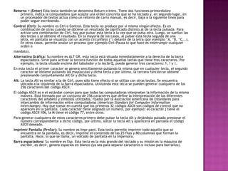 Retorno (Enter) Esta tecla también se denomina Return o Intro. Tiene dos funciones primordiales:
primero, indica la computadora que acepte una orden concreta que se ha teclado y, en segundo lugar, en
un procesador de textos actúa como un retorno de carro manual, es decir, baja a la siguiente línea para
poder seguir escribiendo.
Control (Ctrl): Su nombre es Ctrl o Control. Esta tecla no produce por si misma ningún efecto. Es en
combinación de otras cuando se obtiene un resultado de significado distinto al de la tecla pulsada. Para
activar una combinación de Ctrl, hay que pulsar esta tecla a la vez que se pulsa otra. Luego, se sueltan las
dos teclas y se obtiene el resultado. En la mayoría de los casos, al pulsar esta tecla seguida de una
letra, en pantalla se visualiza con un acento circunflejo (^) delante de la letra (por ejemplo ^A, ^B, ^C,..).
En otros casos, permite anular un proceso (por ejemplo Ctrl+Pausa lo que hace es interrumpir cualquier
orden o
mandato).
Alternativa Gráfica: Su nombre es ALT GR. esta tecla está situada inmediatamente a la derecha de la barra
espaciadora. Sirve para activar la tercera función de todas aquellas teclas que tiene tres caracteres. Por
ejemplo, la tecla situada encima del tabulador y la tecla Q, puede generar tres caracteres: 1, ! y |.
En esta tecla el primer caracter se genera sencillamente pulsando la misma que en cualquier tecla, el segundo
caracter se obtiene pulsando las mayúsculas y dicha tecla y por último, la tercera función se obtiene
presionando conjuntamente Alt Gr y dicha tecla.
Alt: La tecla Alt es similar a la de Ctrl, pues sólo tiene efecto si se utiliza con otras teclas. Se encuentra
ubicada a la izquierda de la barra espaciadora. Utilizando esta tecla se pueden generar cualquiera de los
256 caracteres del código ASCII.
El código ASCII es e el estándar común para que todas las computadoras interpreten la información de la misma
manera. Está formado por un conjunto de 256 caracteres que define la interpretación de los diferentes
caracteres del alfabeto y símbolos utilizados, fijados por la Asociación Americana de Estándares para
intercambio de información entre computadoras (American Standars for Computer Information
Interchange). Hay que tomar en cuenta que los primeros 32 códigos ASCII son códigos de control que no
aparecen en la pantalla. Cada caracter tiene asignado un número, por ejemplo: el caracter j tiene el
código ASCII 106, la M tiene el código 77, entre otros.
Para generar cualquiera de estos caracteres primero debe pulsar la tecla Alt y dejándola pulsada presionar el
número correspondiente a dicho código, por último, soltar la tecla Alt y aparecerá en pantalla el código
ASCII deseado.
Imprimir Pantalla (PrnScr): Su nombre es Impr pant. Esta tecla permite imprimir todo aquello que se
encuentra en la pantalla, es decir, imprime el contenido de las 25 filas y 80 columnas que forman la
pantalla. Hace, lo que se llama, un volcado de pantalla en la impersora.
Barra espaciadora: Su nombre es Esp. Esta tecla es la más grande del teclado y su misión es la máquina de
escribir, es decir, genera espacios en blanco (ya sea para separar caracteres o incluso para borrarlos).
 