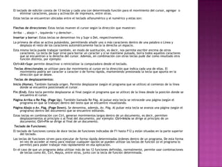 El teclado de edición consta de 13 teclas y cada una con determinada función para el movimiento del cursor, agregar o
eliminar caracteres, pausa y activación de impresora, entre otras.
Estas teclas se encuentran ubicadas entre el teclado alfanumérico y el numérico y estas son:
Flechas de direcciones: Estas teclas mueven el cursor según la dirección que muestran:
Arriba - , abajo , izquierda y derecha.
Insertar y borrar: Estas teclas se denominan Ins y Supr o Del, respectivamente.
La primera de ellas se activa pulsándola, permitiendo añadir uno o más caracteres dentro de una palabra o Línea y
desplaza el resto de los caracteres automáticamente hacia la derecha un espacio.
Esta misma tecla puede trabajar también, en modo de sustitución, es decir, nos permite escribir encima de otros
caracteres. La tecla de Supr sirve para borrar un caracter y si se mantiene pulsada, borra todos aquellos caracteres
que se encuentran a la derecha del cursor. Además, en combinación con otras teclas pude dar como resultado otra
función distinta, por ejemplo:
Ctrl+Alt+Supr permite desactivar o reinicializar la computadora desde el teclado.
Teclas direccionales se utilizan para dar movimiento al cursor en la dirección que indica cada una de ellas. El
movimiento podría ser caracter a caracter o de forma rápida, manteniendo presionada la tecla que apunta en la
dirección que se desee.
Teclas de desplazamientos:
Inicio (Home). También llamada origen. Permite desplazarse (según el programa que se utilice) al comienzo de la línea
donde se encuentra posicionado el cursor.
Fin (End). Esta tecla permite desplazarse al final (según el programa que se utilice) de la línea desde la posición donde se
encuentra el cursor.
Página Arriba o Re Pág. (Page Up). También llamada Re Pág. Al pulsar esta tecla se retrocede una página (según el
programa en que se trabaje) dentro del texto que se encuentre visualizando.
Página Abajo o Av. Pág. (Page Down). Se denomina, además, Av. Pág. Al pulsar esta tecla se avanza una página (según el
programa) dentro del documento que se encuentre editando.
Estas teclas en combinación con Ctrl, generan movimientos largos dentro de un documento, es decir, permiten
desplazamientos al principio o al final del documento, por ejemplo: Ctrl+Inicio se dirige al principio de un
documento; Ctrl+Fin se dirige al final de un documento.
Teclado de Funciones:
El teclado de funciones consta de doce teclas de funciones indicadas de F1 hasta F12 y están situadas en la parte superior
del teclado.
Las teclas de funciones sirven para ejecutar de forma rápida determinadas órdenes dentro de un programa. De esta forma
en vez de acceder al menú para realizar cualquier opción se pueden utilizar las teclas de función (si el programa lo
permite) para poder trabajar más rápidamente en esa aplicación.
En el caso de que un programa deba utilizar más de las 12 funciones definidas, normalmente, permite usar combinaciones
de teclas como Alt, Ctrl, Mayús, entre otras, junto con la tecla de función determinada.
 