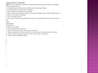 EJERCICIOS PARTES DE LA COMPUTADORA
OBJETIVO: El alumno identificará en el laboratorio de computación cada una de la partes que integran a una computadora.
Realice los siguientes ejercicios.
1.- En el siguiente diagrama a bloques de una computadora, escriba las partes que la integran.
2.- Escriba los dispositivos de entrada que tiene el computador.
3.- Escriba los dispositivos de salida que tiene el computador.
4.- Realice un dibujo de una computadora e indique en él cada una de sus unidades (monitor, teclado, unidades de discos, etc.).
5.- ¿Qué es la memoria RAM en el computador?
6.- ¿Qué es un manejador de discos?
7.- Escriba en forma de tabla los tipos de manejadores que existen y las capacidades mínima y máxima de cada uno de ellos.
Tipo
Tamaño
Capacidad Mínima
Capacidad Máxima
8.- ¿Qué es un disco flexible?
9.- Escriba las características de un disco duro
10.- Enuncie las diferencias que tiene un disco flexible con un disco duro?
11.- Indique las capacidades, en millones de caracteres, de los discos duros que se venden actualmente en el mercado.
12.- Escriba los tipos de impresoras que se fabrican y de estas, cuales se tienen en el laboratorio.
13.- Escriba el nombre de los siguientes símbolos :
!
@
#
%
&
|

/
*
+
-
^
~
_
<
>
=
<>
‘
 