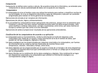 Computación
Computación se define como cuenta o cálculo. De acuerdo al Area de la Informática, se entiende como
computación al cálculo automatizado de datos con la ayuda de una máquina.
Computadora
La computadora le sirve al hombre como una valiosa herramienta para realizar y simplificar muchas de
sus actividades. En sí es un dispositivo electrónico capaz de interpretar y ejecutar los comandos
programados para realizar en forma general las funciones de:
Operaciones de entrada al ser receptora de información.
Operaciones de cálculo, lógica y almacenamiento.
En la actualidad las computadoras tienen aplicaciones más prácticas, porque sirve no solamente para
Computar y calcular, sino para realizar múltiples procesos sobre los datos proporcionados, tales
como clasificar u ordenar, seleccionar, corregir y automatizar, entre otros, por estos motivos en
Europa su nombre que más común es el de ordenador.
Operaciones de salida al proporcionar resultados de las operaciones antecedentes.
Clasificación de las computadoras de acuerdo a su aplicación
La computadora para su funcionamiento, recibe la información al través de máquinas a ella
conectadas o por medio de un usuario. A esta información se le da el nombre de datos, que
pueden ser de tipo analógicos, digitales e híbridos.
Los datos analógicos son los proporcionados por máquinas conectados a la computadora, son fuentes
de información de las cuales se derivan mediciones de eventos físicos como
temperatura, volumen, velocidad y tiempo, entre otras.
Los datos digitales son los proporcionados por el usuario a través de un teclado o de otros dispositivos
y consisten en impulsos eléctricos que combinados entre sí forman un código que es interpretado
por la computadora.
Los datos híbridos son la combinación de los datos analógicos y digitales. Esta combinación se logra
por dispositivos conectados a la computadora que cambian la información analógica a su
correspondiente código en digital.
 