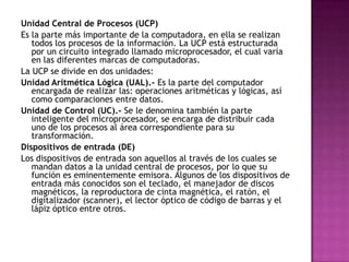 Unidad Central de Procesos (UCP)
Es la parte más importante de la computadora, en ella se realizan
todos los procesos de la información. La UCP está estructurada
por un circuito integrado llamado microprocesador, el cual varía
en las diferentes marcas de computadoras.
La UCP se divide en dos unidades:
Unidad Aritmética Lógica (UAL).- Es la parte del computador
encargada de realizar las: operaciones aritméticas y lógicas, así
como comparaciones entre datos.
Unidad de Control (UC).- Se le denomina también la parte
inteligente del microprocesador, se encarga de distribuir cada
uno de los procesos al área correspondiente para su
transformación.
Dispositivos de entrada (DE)
Los dispositivos de entrada son aquellos al través de los cuales se
mandan datos a la unidad central de procesos, por lo que su
función es eminentemente emisora. Algunos de los dispositivos de
entrada más conocidos son el teclado, el manejador de discos
magnéticos, la reproductora de cinta magnética, el ratón, el
digitalizador (scanner), el lector óptico de código de barras y el
lápiz óptico entre otros.
 