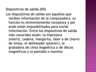 Dispositivos de salida (DS)
Los dispositivos de salida son aquellos que
reciben información de la computadora, su
función es eminentemente receptora y por
ende están imposibilitados para enviar
información. Entre los dispositivos de salida
más conocidos están: la impresora
(matriz, cadena, margarita, láser o de chorro
de tinta), el delineador (plotter), la
grabadora de cinta magnética o de discos
magnéticos y la pantalla o monitor.
 