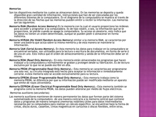 Memorias
Son los dispositivos mediante los cuales se almacenan datos. En las memorias se deposita y queda
disponible gran cantidad de información, instrucciones que han de ser ejecutadas por los
diferentes sistemas de la computadora. En el diagrama de la computadora se muestra al través de
la dirección de las flechas que las memorias pueden emitir o recibir la información. Las memorias
son las siguientes:
Memoria RAM (Random Access Memory) Es la memoria con la cual el usuario proporciona las órdenes
para acceder y programar a la computadora. Es de tipo volátil, o sea, la información que se le
proporciona, se pierde cuando se apaga la computadora. Su acceso es aleatorio, esto indica que
los datos no tienen un orden determinado, aunque se pueden pedir ó almacenar en forma
indistinta.
Memoria NVRAM (No Volátil Random Access Memory) similar a la memoria RAM, se caracteriza por
tener una batería que actúa sobre la misma memoria y de esta manera se mantiene la
información.
Memoria SAM (Serial Access Memory). En ésta memoria los datos para trabajar en la computadora se
encuentran seriados, son utilizados para la lectura o escritura de documentos, en forma de serie ó
de uno en uno. Esto indica que el orden de almacenamiento y salida de la información debe ser el
mismo.
Memoria ROM (Read Only Memory).- En esta memoria están almacenados los programas que hacen
trabajar a la computadora y normalmente se graban y protegen desde su fabricación. Es de lectura
exclusiva por lo que no se puede escribir en ella.
Memoria PROM (Programmable Read Only Memory).- Esta memoria se caracteriza por programarse
una sola vez, su circuito integrado está hecho para aceptar la información e inmediatamente
cerrarse. A esta memoria solo se accede exclusivamente para su lectura.
Memoria EPROM (Eraser Programmable Read Only Memory).- Esta memoria trabaja como la
memoria PROM, se diferencia por que su información puede ser modificada mediante un aparato
que emite de rayos ultravioleta.
Memoria EEPROM (Eraser Electrical Programmable Read Only Memory).- Esta memoria también se
programa como la memoria PROM, los datos pueden alterarse por medio de flujos eléctricos.
Memorias auxiliares (secundarias)
Las memoria auxiliares mantienen de manera permanente los datos que forman parte del sistema
automatizado de la computadora -de una manera contraria a la memoria central que contiene
datos y programas de manera temporal (memorias volátiles) útiles para datos intermediarios
necesarios por la computadora para realizar un cálculo específico- se encuentran bajo la forma de
cintas, discos duros, cassettes, cintas magnéticas en cartuchos o discos flexibles, entre otras.
 