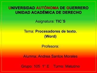 Asignatura: TIC´S 
Tema: Procesadores de texto. 
(Word) 
Profesora: 
Alumna: Andrea Santos Morales 
Grupo: 105 1° E Turno: Matutino 
 
