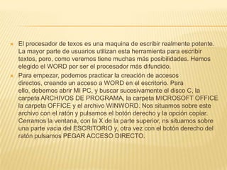    El procesador de texos es una maquina de escribir realmente potente.
    La mayor parte de usuarios utilizan esta herramienta para escribir
    textos, pero, como veremos tiene muchas más posibilidades. Hemos
    elegido el WORD por ser el procesador más difundido.
   Para empezar, podemos practicar la creación de accesos
    directos, creando un acceso a WORD en el escritorio. Para
    ello, debemos abrir MI PC, y buscar sucesivamente el disco C, la
    carpeta ARCHIVOS DE PROGRAMA, la carpeta MICROSOFT OFFICE
    la carpeta OFFICE y el archivo WINWORD. Nos situamos sobre este
    archivo con el ratón y pulsamos el botón derecho y la opción copiar.
    Cerramos la ventana, con la X de la parte superior, ns situamos sobre
    una parte vacia del ESCRITORIO y, otra vez con el botón derecho del
    ratón pulsamos PEGAR ACCESO DIRECTO.
 