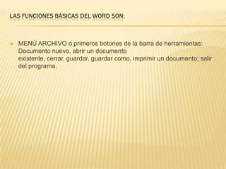 LAS FUNCIONES BÁSICAS DEL WORD SON:



   MENÚ ARCHIVO o primeros botones de la barra de herramientas:
    Documento nuevo, abrir un documento
    existente, cerrar, guardar, guardar como, imprimir un documento; salir
    del programa.
 
