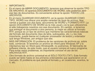    IMPORTANTE:
   En el menú de ABRIR DOCUMENTO, tenemos que observar la opción TPO
    DE ARCHIVO. Si aparece DOCUMENTO DE WORD, sólo podemos abrir
    ese tipo de documentos. Es conveniente activar la opción TODOS LOS
    ARCHIVOS.
   En el menú GUARDAR DOCUMENTO, en la opción GUARDAR COMO
    TIPO, WORD nos ofrece una amplia variedad de tipos de archivo. Nos
    vamos a quedar con dos tipos: documento de WORD y FORMATO RTF. La
    opción DOCUMENTO DE WORD es la más usual y es la que utilizaremos
    si sólo trabajamos nosotros con ese documento. En cambio, si tenemos
    que entregar el documento a otra persona, lo mejor es utilizar el formato
    RTF, porque es un tipo de archivo que mantiene las características básicas
    del formato del documento (tipo de letra, subrayados, etc.) y, los más
    importante, puede leerse en cualquier procesador de textos y ordenador
    que tenga Windows, por antiguo que sea.
   MÁS INFORMACIÓN: El problema de las versiones de archivos es, sobre
    todo, comercial. Si tenemos un archivo en Word para Windows XP y lo
    intentamos leer en Word para Windows98, no podremos. El fabricante de
    software intenta, de este modo, que el usuario compre el nuevo programa.
    Para evitar estos problemas, es importante conocer el uso de los
    ARCHIVOS RTF.
   Otro formato de archivo universal es el SÓLO TEXTO (TXT). Este formato
    puede ser leido hasta en los primeros ordenadores que aparecieron en el
    mercado. El problema es que pierde el formato y, en ocasiones, acentos, la
    ñ, etc.
 