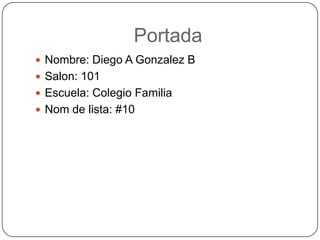 Portada
 Nombre: Diego A Gonzalez B
 Salon: 101
 Escuela: Colegio Familia
 Nom de lista: #10
 