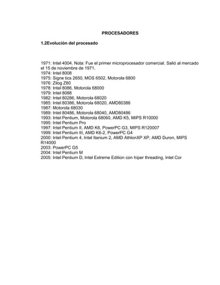 PROCESADORES

1.2Evolución del procesado



1971: Intel 4004. Nota: Fue el primer microprocesador comercial. Salió al mercado
el 15 de noviembre de 1971.
1974: Intel 8008
1975: Signe tics 2650, MOS 6502, Motorola 6800
1976: Zilog Z80
1978: Intel 8086, Motorola 68000
1979: Intel 8088
1982: Intel 80286, Motorola 68020
1985: Intel 80386, Motorola 68020, AMD80386
1987: Motorola 68030
1989: Intel 80486, Motorola 68040, AMD80486
1993: Intel Pentium, Motorola 68060, AMD K5, MIPS R10000
1995: Intel Pentium Pro
1997: Intel Pentium II, AMD K6, PowerPC G3, MIPS R120007
1999: Intel Pentium III, AMD K6-2, PowerPC G4
2000: Intel Pentium 4, Intel Itanium 2, AMD AthlonXP XP, AMD Duron, MIPS
R14000
2003: PowerPC G5
2004: Intel Pentium M
2005: Intel Pentium D, Intel Extreme Edition con híper threading, Intel Cor
 