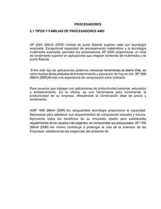 PROCESADORES

2.1 TIPOS Y FAMILIAS DE PROCESADORES AMD



XP 2000 266mh (DDR) Unidad de punto flotante superes calar con tecnología
avanzada .Excepcional capacidad de procesamiento matemático y la tecnología
multimedia avanzada, permiten los procesadores XP 2000 proporcionar un nivel
de rendimiento superior en aplicaciones que integran contenido de multimedia y de
punto flotante.


 Entre este tipo de aplicaciones podemos mencionar herramientas de diseño Web, así
como muchos de los productos de entretenimiento y educación de hoy en día .XP 1900
266mh (DDR) Brinda una experiencia de computación extra ordinaria.


Para usuarios que trabajan con aplicaciones de productividad personal, educación
y entretenimiento. En la oficina, es una herramienta para incrementar la
productividad de su empresa, ofreciéndole la combinación ideal de precio y
rendimiento.


30XP 1800 266mh (DDR) Su vanguardista tecnología proporciona la capacidad.
Necesarias para satisfacer sus requerimientos de computación actuales y futuros.
Aprovecha todos los beneficios de su innovador diseño para satisfacerlos
requerimientos de los usuarios más exigentes, sin comprometer sus presupuestos .XP 1700
266mh (DDR) Así mismo contribuye a prolongar la vida de la inversión de las
Empresas, satisfaciendo las exigencias del ambiente de
 