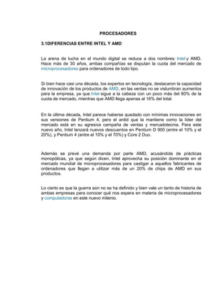 PROCESADORES

3.1DIFERENCIAS ENTRE INTEL Y AMD


La arena de lucha en el mundo digital se reduce a dos nombres: Intel y AMD.
Hace más de 30 años, ambas compañías se disputan la cuota del mercado de
microprocesadores para ordenadores de todo tipo.


Si bien hace casi una década, los expertos en tecnología, destacaron la capacidad
de innovación de los productos de AMD, en las ventas no se vislumbran aumentos
para la empresa, ya que Intel sigue a la cabeza con un poco más del 80% de la
cuota de mercado, mientras que AMD llega apenas al 16% del total.


En la última década, Intel parece haberse quedado con mínimas innovaciones en
sus versiones de Pentium 4, pero el ardid que la mantiene como la líder del
mercado está en su agresiva campaña de ventas y mercadotecnia. Para este
nuevo año, Intel lanzará nuevos descuentos en Pentium D 900 (entre el 10% y el
20%), y Pentium 4 (entre el 10% y el 70%) y Core 2 Duo.



Además se prevé una demanda por parte AMD, acusándola de prácticas
monopólicas, ya que según dicen, Intel aprovecha su posición dominante en el
mercado mundial de microprocesadores para castigar a aquellos fabricantes de
ordenadores que llegan a utilizar más de un 20% de chips de AMD en sus
productos.


Lo cierto es que la guerra aún no se ha definido y bien vale un tanto de historia de
ambas empresas para conocer qué nos espera en materia de microprocesadores
y computadoras en este nuevo milenio.
 
