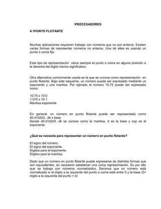 PROCESADORES

4.1PUNTO FLOTANTE



Muchas aplicaciones requieren trabajar con números que no son enteros. Existen
varias formas de representar números no enteros. Una de ellas es usando un
punto o coma fijo.


Este tipo de representación ubica siempre el punto o coma en alguna posición a
la derecha del dígito menos significativo.


Otra alternativa comúnmente usada es la que se conoce como representación en
punto flotante. Bajo este esquema, un número puede ser expresado mediante un
exponente y una mantisa. Por ejemplo el número 10.75 puede ser expresado
como:

10.75 x 10 0
1.075 x 10 1
Mantisa exponente


En general, un número en punto flotante puede ser representado como
d0.d1d2d3...dk x bexp
Donde d0.d1d2d3...dk se conoce como la mantisa, b es la base y exp es el
exponente.


¿Qué se necesita para representar un número en punto flotante?

El signo del número.
El signo del exponente.
Dígitos para el exponente.
Dígitos para la mantisa.

Dado que un número en punto flotante puede expresarse de distintas formas que
son equivalentes, es necesario establecer una única representación. Es por ello
que se trabaja con números normalizados. Decimos que un número está
normalizado si el dígito a la izquierda del punto o coma está entre 0 y la base (0<
dígito a la izquierda del punto < b)
 