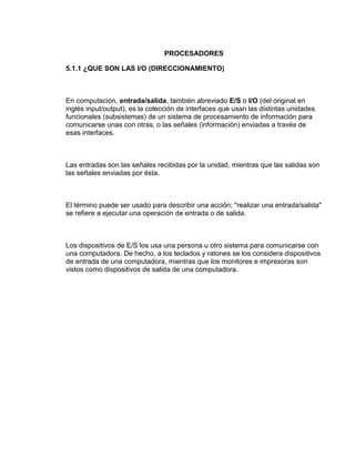 PROCESADORES

5.1.1 ¿QUE SON LAS I/O (DIRECCIONAMIENTO)



En computación, entrada/salida, también abreviado E/S o I/O (del original en
inglés input/output), es la colección de interfaces que usan las distintas unidades
funcionales (subsistemas) de un sistema de procesamiento de información para
comunicarse unas con otras, o las señales (información) enviadas a través de
esas interfaces.



Las entradas son las señales recibidas por la unidad, mientras que las salidas son
las señales enviadas por ésta.



El término puede ser usado para describir una acción; "realizar una entrada/salida"
se refiere a ejecutar una operación de entrada o de salida.



Los dispositivos de E/S los usa una persona u otro sistema para comunicarse con
una computadora. De hecho, a los teclados y ratones se los considera dispositivos
de entrada de una computadora, mientras que los monitores e impresoras son
vistos como dispositivos de salida de una computadora.
 
