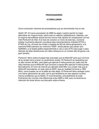 PROCESADORES

                                 6 CONCLUSION



Como conclusión veremos los procesadores que se recomiendan hoy en dia:

Atolón XP. El nuevo procesador de AMD es según nuestra opinión la mejor
alternativa sin ninguna duda, sobre todo en relación calidad/precio. Además, con
la mayoría del software actual son los micros más rápidos en comparación con los
Intel Pentium4 de Intel. A la hora de comprar un micro de este tipo, conviene
prestar muchísima atención a la placa base (recomendamos chipsets KT333 y
KT400 de Vía, nForce2 de nVidia o chipsets de SiS de última generación), a la
memoria RAM (siempre con memoria "DDR", olvida placas que utilicen aún
SDRAM) y a la tarjeta gráfica especialmente si vas a usar el PC para jugar o para
disfrutar de altas resoluciones con altos refrescos en un monitor alto de gama y de
gran tamaño.

Pentium4. Micro sobre el papel más avanzado que el AthlonXP pero que a la hora
de la verdad viene a tener un rendimiento similar. El Pentium4 se caracteriza por
su alto número de Mhz, pero fíjate que ejecuta 6 instrucciones por cada ciclo de
reloj mientras que el AthlonXP que funciona a menos Mhz ejecuta 9 instrucciones.
Normalmente, el micro de Intel de por ejemplo 2200 Mhz va a costar más que el
AthlonXP equivalente, en este caso el 2200+ (que en realidad funciona a 1800
Mhz), como puedes ver en la tabla de más abajo. El Pentium4 tiene ventajas como
una menor generación de calor, por lo que tendremos en ese aspecto muchos
menos problemas que el Atolón. E inconvenientes, principalmente el coste.
Podríamos dar muchas más diferencias entre AMD e Intel, pero no tenemos la
intención de iniciar ahora una discusión sobre el tema.
 