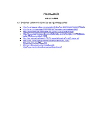 PROCESADORES

                                  BIBLIOGRAFIA

Las preguntas fueron investigadas de las siguientes páginas:

      http://es.answers.yahoo.com/question/index?qid=20090506204541AA0jqXY
      http://es.scribd.com/doc/58996728/38/Tipos-de-procesadores-AMD
      http://www.youtube.com/watch?v=ZjyfvD1OJZQ&feature=fvsr
      http://channelpartners.amd.com/detalleNota_sl.htm?idxnota=111745&desta
      cada=1&idxcomunidad=1664
      http://ldc.usb.ve/~adiserio/ci3815/clases/AritmeticaPuntoFlotante.pdf
      http://www.lawebdelprogramador.com/foros/Hardware/21697-
      Para_que_sirve_el_IRQ___.html
      http://es.wikipedia.org/wiki/Entrada/salida
      http://www.maestrosdelweb.com/actualidad/intelamd/
 