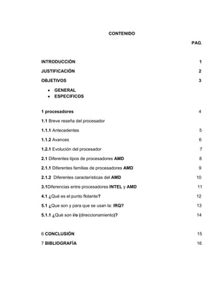 CONTENIDO

                                                PAG.



INTRODUCCIÓN                                      1

JUSTIFICACIÓN                                     2

OBJETIVOS                                         3

      GENERAL
      ESPECIFICOS


1 procesadores                                    4

1.1 Breve reseña del procesador

1.1.1 Antecedentes                                5

1.1.2 Avances                                     6

1.2.1 Evolución del procesador                     7

2.1 Diferentes tipos de procesadores AMD          8

2.1.1 Diferentes familias de procesadores AMD     9

2.1.2 Diferentes características del AMD         10

3.1Diferencias entre procesadores INTEL y AMD     11

4.1 ¿Qué es el punto flotante?                   12

5.1 ¿Que son y para que se usan la: IRQ?         13

5.1.1 ¿Qué son i/o (direccionamiento)?           14



6 CONCLUSIÓN                                      15

7 BIBLIOGRAFÍA                                   16
 
