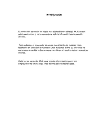 INTRODUCCIÓN




El procesador es uno de los logros más sobresalientes del siglo XX. Esas son
palabras atrevidas, y hace un cuarto de siglo tal afirmación habría parecido
absurda.



 Pero cada año, el procesador se acerca más al centro de nuestras vidas,
forjándose en un sitio en el núcleo de unas máquinas a otra. Su presencia ha
comenzado a cambiar la forma en que percibimos el mundo e incluso a nosotros
mismos.



Cada vez se hace más difícil pasar por alto el procesador como otro
simple producto en una larga línea de innovaciones tecnológicas.
 