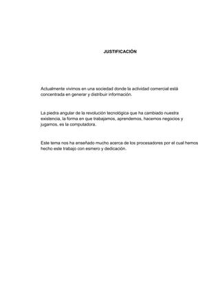 JUSTIFICACIÓN




Actualmente vivimos en una sociedad donde la actividad comercial está
concentrada en generar y distribuir información.



La piedra angular de la revolución tecnológica que ha cambiado nuestra
existencia, la forma en que trabajamos, aprendemos, hacemos negocios y
jugamos, es la computadora.



Este tema nos ha enseñado mucho acerca de los procesadores por el cual hemos
hecho este trabajo con esmero y dedicación.
 