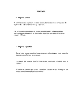 OBJETIVOS



      Objetivo general


Al término de esta asignatura nosotros los estudiantes debemos ser capaces de
implementar y desarrollar el trabajo propuesto.



Dar los conceptos necesarios los cuales servirán de base para entender los
efectos de los procesadores en la sociedad actual y el aporte tecnológico que
requiere el futuro.




      Objetivo especifico



   Comprender paso a paso todo lo que estamos realizando para poder presentar
   algo coherente frente a las personas.



   Los temas que estamos realizando deben ser coherentes a mostrar hacia el
   profesor.



   Sustentar muy bien lo que vamos a presentar pero con mucho ánimo y no con
   miedo con mucha seguridad y positivismo.
 