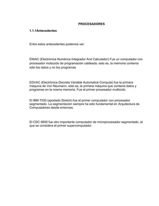 PROCESADORES

1.1.1Antecedentes



Entre estos antecedentes podemos ver:



ENIAC (Electrónica Numérica Integrador And Calculador) Fue un computador con
procesador motociclo de programación cableada, esto es, la memoria contenía
sólo los datos y no los programas



EDVAC (Electrónica Discreta Variable Automaticé Compute) fue la primera
máquina de Von Neumann, esto es, la primera máquina que contiene datos y
programas en la misma memoria. Fue el primer procesador multiciclo.


El IBM 7030 (apodado Stretch) fue el primer computador con procesador
segmentado. La segmentación siempre ha sido fundamental en Arquitectura de
Computadores desde entonces.



El CDC 6600 fue otro importante computador de microprocesador segmentado, al
que se considera el primer supercomputador.
 
