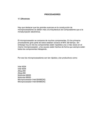 PROCESADORES

1.1.2Avances



Hay que destacar que los grandes avances en la construcción de
microprocesadores se deben más a la Arquitectura de Computadores que a la
miniaturización electrónica.



El microprocesador se compone de muchos componentes. En los primeros
procesadores gran parte de estos estaban ociosos el 90% del tiempo. Sin
embargo hoy en día los componentes están repetidos una o más veces en el
mismo microprocesador, y los cauces están hechos de forma que siempre están
todos los componentes trabajando.



Por eso los microprocesadores son tan rápidos y tan productivos como:



Intel 4004
Intel 4004
Zilog Z80
Zilog Z80
Motorola 68000
Motorola 68000
Microprocesador Intel 80486DX2.
Microprocesador Intel 80486DX2.
 