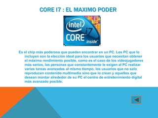 CORE I7 : EL MAXIMO PODER




Es el chip más poderoso que pueden encontrar en un PC. Los PC que lo
   incluyen son la elección ideal para los usuarios que necesitan obtener
   el máximo rendimiento posible, como es el caso de los videojugadores
   más serios, las personas que constantemente le exigen al PC realizar
   varias tareas avanzadas al mismo tiempo, los usuarios que no solo
   reproducen contenido multimedia sino que lo crean y aquellos que
   desean montar alrededor de su PC el centro de entretenimiento digital
   más avanzado posible.
 