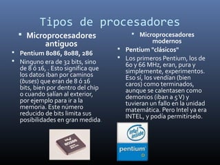 Tipos de procesadores
   Microprocesadores                     Microprocesadores
           antiguos                              modernos
                                     Pentium "clásicos"
 Pentium 8086, 8088, 286
                                     Los primeros Pentium, los de
 Ninguno era de 32 bits, sino
                                      60 y 66 MHz, eran, pura y
  de 8 ó 16, . Esto significa que     simplemente, experimentos.
  los datos iban por caminos          Eso sí, los vendían (bien
  (buses) que eran de 8 ó 16          caros) como terminados,
  bits, bien por dentro del chip      aunque se calentasen como
  o cuando salían al exterior,        demonios (iban a 5 V) y
  por ejemplo para ir a la            tuvieran un fallo en la unidad
  memoria. Este número                matemática. Pero Intel ya era
  reducido de bits limita sus         INTEL, y podía permitírselo.
  posibilidades en gran medida.
 