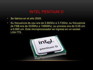 INTEL PENTIUM D
• Se fabrico en el año 2005.
• Su frecuencia de cpu era de 2.66Ghz a 3.73Ghz, su frecuencia
  de FSB era de 533Mhz a 1066Mhz, su proceso era de 0.09 um
  a 0.065 um. Este microprocesador se ingresa en un socket
  LGA 775.
 