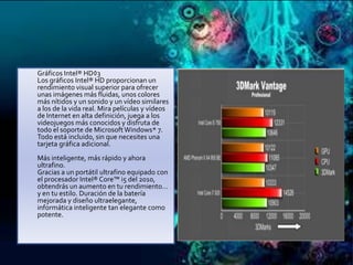 

Gráficos Intel® HD◊3
Los gráficos Intel® HD proporcionan un
rendimiento visual superior para ofrecer
unas imágenes más fluidas, unos colores
más nítidos y un sonido y un vídeo similares
a los de la vida real. Mira películas y vídeos
de Internet en alta definición, juega a los
videojuegos más conocidos y disfruta de
todo el soporte de Microsoft Windows* 7.
Todo está incluido, sin que necesites una
tarjeta gráfica adicional.
Más inteligente, más rápido y ahora
ultrafino.
Gracias a un portátil ultrafino equipado con
el procesador Intel® Core™ i5 del 2010,
obtendrás un aumento en tu rendimiento…
y en tu estilo. Duración de la batería
mejorada y diseño ultraelegante,
informática inteligente tan elegante como
potente.

 