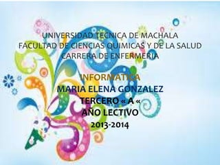 UNIVERSIDAD TECNICA DE MACHALA
FACULTAD DE CIENCIAS QUIMICAS Y DE LA SALUD
CARRERA DE ENFERMERIA

INFORMATICA
MARIA ELENA GONZALEZ
TERCERO « A «
AÑO LECTIVO
2013-2014

 
