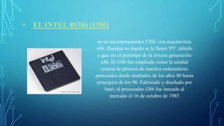 • EL INTEL 80386 (I386)
es un microprocesador CISC con arquitectura
x86. Durante su diseño se le llamó 'P3', debido
a que era el prototipo de la tercera generación
x86. El i386 fue empleado como la unidad
central de proceso de muchos ordenadores
personales desde mediados de los años 80 hasta
principios de los 90. Fabricado y diseñado por
Intel, el procesador i386 fue lanzado al
mercado el 16 de octubre de 1985
 