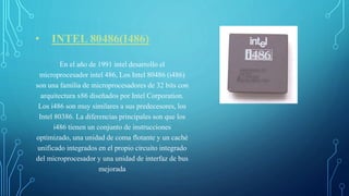 • INTEL 80486(I486)
En el año de 1991 intel desarrollo el
microprocesador intel 486, Los Intel 80486 (i486)
son una familia de microprocesadores de 32 bits con
arquitectura x86 diseñados por Intel Corporation.
Los i486 son muy similares a sus predecesores, los
Intel 80386. La diferencias principales son que los
i486 tienen un conjunto de instrucciones
optimizado, una unidad de coma flotante y un caché
unificado integrados en el propio circuito integrado
del microprocesador y una unidad de interfaz de bus
mejorada
 