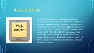 • INTEL PENTIUM
En el año de 1993 aparece la quienta generacion de
microprocesadores de Intel, Intel Pentium es una gama de
microprocesadores de quinta generación con arquitectura
x86 producidos por Intel Corporation. El primer Pentium se
lanzó al mercado el 22 de marzo de 1993, con velocidades
iniciales de 60 y 66 MHz, 3.100.000 transistores, cache
interno de 8 KB para datos y 8 KB para instrucciones;
sucediendo al procesador Intel 80486. Intel no lo llamó 586
debido a que no es posible registrar una marca compuesta
solamente de núnero
 