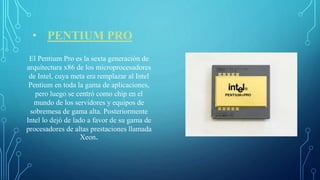 • PENTIUM PRO
El Pentium Pro es la sexta generación de
arquitectura x86 de los microprocesadores
de Intel, cuya meta era remplazar al Intel
Pentium en toda la gama de aplicaciones,
pero luego se centró como chip en el
mundo de los servidores y equipos de
sobremesa de gama alta. Posteriormente
Intel lo dejó de lado a favor de su gama de
procesadores de altas prestaciones llamada
Xeon.
 