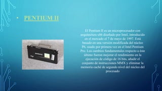 • PENTIUM II
El Pentium II es un microprocesador con
arquitectura x86 diseñado por Intel, introducido
en el mercado el 7 de mayo de 1997. Está
basado en una versión modificada del núcleo
P6, usado por primera vez en el Intel Pentium
Pro. Los cambios fundamentales respecto a éste
último fueron mejorar el rendimiento en la
ejecución de código de 16 bits, añadir el
conjunto de instrucciones MMX y eliminar la
memoria caché de segundo nivel del núcleo del
procesado
 