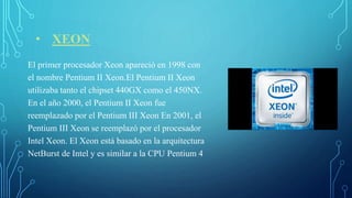 • XEON
El primer procesador Xeon apareció en 1998 con
el nombre Pentium II Xeon.El Pentium II Xeon
utilizaba tanto el chipset 440GX como el 450NX.
En el año 2000, el Pentium II Xeon fue
reemplazado por el Pentium III Xeon En 2001, el
Pentium III Xeon se reemplazó por el procesador
Intel Xeon. El Xeon está basado en la arquitectura
NetBurst de Intel y es similar a la CPU Pentium 4
 