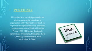 • PENTIUM 4
El Pentium 4 es un microprocesador de
séptima generación basado en la
arquitectura x86 y fabricado por Intel. Es
el primer microprocesador con un diseño
completamente nuevo desde el Pentium
Pro de 1995. El Pentium 4 original,
denominado Willamette, trabajaba a 1,4 y
1,5 GHz; y fue lanzado el 20 de
noviembre de 2000.
 