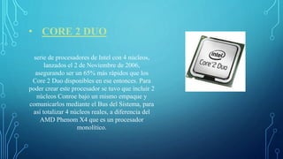 • CORE 2 DUO
serie de procesadores de Intel con 4 núcleos,
lanzados el 2 de Noviembre de 2006,
asegurando ser un 65% más rápidos que los
Core 2 Duo disponibles en ese entonces. Para
poder crear este procesador se tuvo que incluir 2
núcleos Conroe bajo un mismo empaque y
comunicarlos mediante el Bus del Sistema, para
así totalizar 4 núcleos reales, a diferencia del
AMD Phenom X4 que es un procesador
monolítico.
 