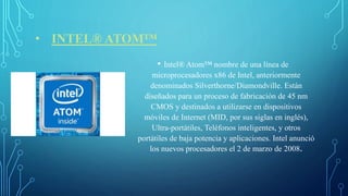 • INTEL® ATOM™
• Intel® Atom™ nombre de una línea de
microprocesadores x86 de Intel, anteriormente
denominados Silverthorne/Diamondville. Están
diseñados para un proceso de fabricación de 45 nm
CMOS y destinados a utilizarse en dispositivos
móviles de Internet (MID, por sus siglas en inglés),
Ultra-portátiles, Teléfonos inteligentes, y otros
portátiles de baja potencia y aplicaciones. Intel anunció
los nuevos procesadores el 2 de marzo de 2008.
 