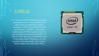 • CORE I3
• El 7 de enero de 2010, Intel lanzó el primer
procesador Core i3:​ son procesadores de
doble núcleo con procesador gráfico
integrado, la GPU, denominada Intel HD
que funciona a 733 MHz. . Este primer
modelo poseía 4 MiB de caché de nivel 2, y
un controlador de memoria para DDR3. La
función Turbo Boost no está habilitada, pero
la tecnología Hyper-Threading si, lo cual
permite al microprocesador tener 2 hilos o
núcleos lógicos por cada núcleo físico.
 