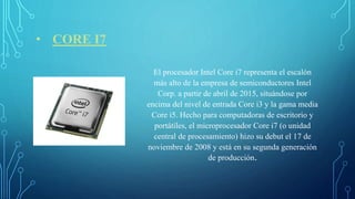 • CORE I7
El procesador Intel Core i7 representa el escalón
más alto de la empresa de semiconductores Intel
Corp. a partir de abril de 2015, situándose por
encima del nivel de entrada Core i3 y la gama media
Core i5. Hecho para computadoras de escritorio y
portátiles, el microprocesador Core i7 (o unidad
central de procesamiento) hizo su debut el 17 de
noviembre de 2008 y está en su segunda generación
de producción.
 