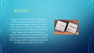 • RYZEN 5
Ryzen 5 el modelo estrella es el Ryzen 5
1600X, chip que ofrece seis núcleos y 12
hilos con una frecuencia base de 3.6 Ghz y
modo Boost de 4 Ghz. Su rival directo por
precio parece la serie 7000 de los Core i5 de
Intel, aunque en el caso de Intel ni son
modelos de 6 núcleos ni con varios hilos por
núcleo. Para encontrar modelos con hasta 8
hilos hay que subir a la gama por encima de
los 300 euros, con los Core i7 4/8.
 