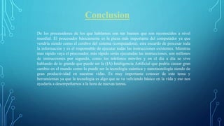 Conclusion
De los procesadores de los que hablamos son tan buenos que son reconocidos a nivel
mundial. El procesador básicamente es la pieza más importante del computador ya que
vendría siendo como el cerebro del sistema (computadora), esta encardo de procesar toda
la información y es el responsable de ejecutar todas las instrucciones existentes. Mientras
mas rápido vaya el procesador, más rápido serán ejecutadas las instrucciones, son millones
de instrucciones por segundo, como los teléfonos móviles y en el día a día se vive
hablando de lo grande que puede ser la (IA) Inteligencia Artificial que podría causar gran
cambio en el mundo como lo puede ser la tecnología cuántica y nanotecnología siendo de
gran productividad en nuestras vidas. Es muy importante conocer de este tema y
herramientas ya que la tecnología es algo que se va volviendo básico en la vida y eso nos
ayudaría a desempeñarnos a la hora de nuevas tareas.
 