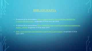 BIBLIOGRAFIA
• Evolucion de los procesadores https://coggle.it/diagram/WiNwxmDAwgABsM5t/t/la-
evolucion-del-procesador, recuperado el 24 de enero del 2019.
• Evolucion de los procesadores https://techlandia.com/evolucion-procesadores-computadoras-
hechos_146600/ recuperado el 24 de enero 2019.
• https://www.timetoast.com/timelines/evolucion-de-los-procesadores recuperado el 24 de
enero 2019.
 